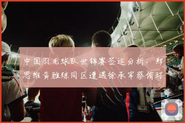 中国羽毛球队世锦赛签运分析，郑思维黄雅琼同区遭遇徐承宰蔡侑玎提前预演决赛