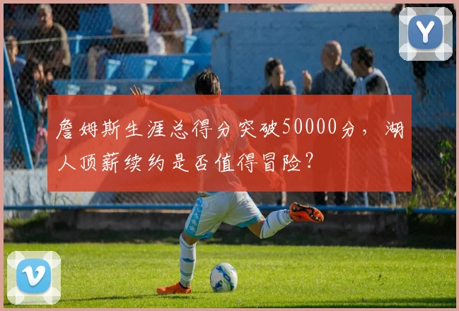 詹姆斯生涯总得分突破50000分，湖人顶薪续约是否值得冒险？