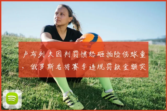 卢布列夫因判罚愤怒砸拍险伤球童，俄罗斯名将赛季违规罚款金额突破10万美元