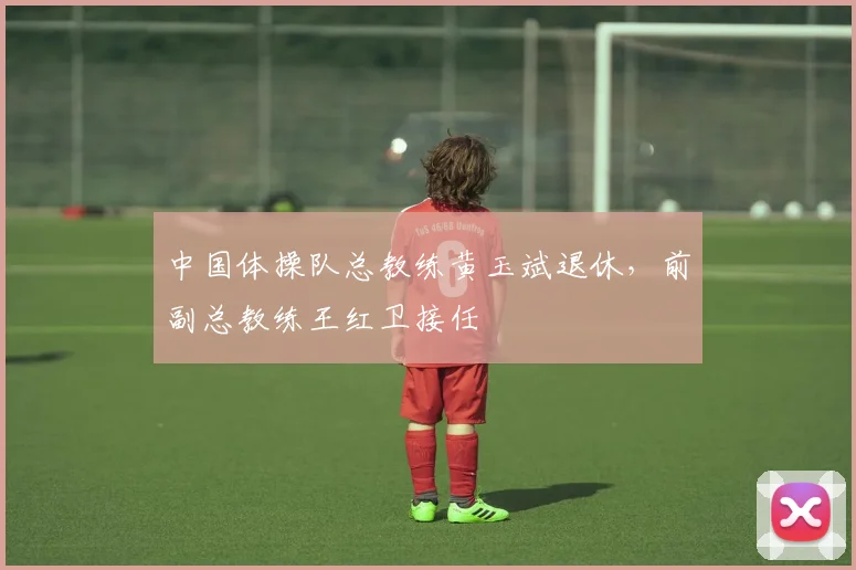 中国体操队总教练黄玉斌退休，前副总教练王红卫接任